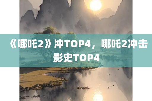 《哪吒2》冲TOP4，哪吒2冲击影史TOP4，哪吒2冲击影史TOP4，哪吒再掀热潮！