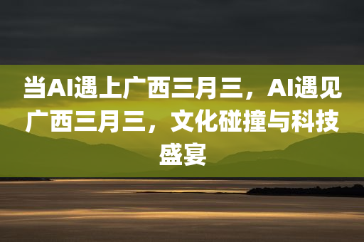 当AI遇上广西三月三，AI遇见广西三月三，文化碰撞与科技盛宴，AI遇见广西三月三，文化碰撞与科技融合盛宴