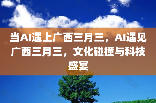 当AI遇上广西三月三，AI遇见广西三月三，文化碰撞与科技盛宴，AI遇见广西三月三，文化碰撞与科技融合盛宴